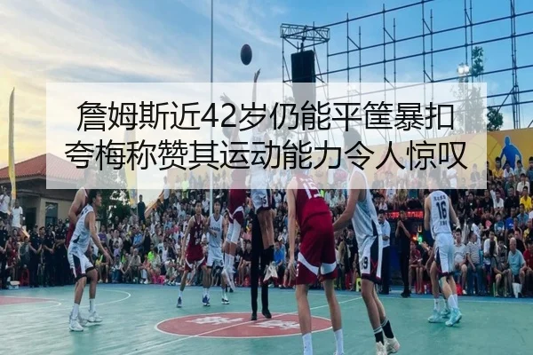 詹姆斯近42岁仍能平筐暴扣 夸梅称赞其运动能力令人惊叹